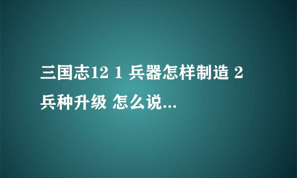 三国志12 1 兵器怎样制造 2 兵种升级 怎么说呢就是 能增加 兵种攻击防御研究的