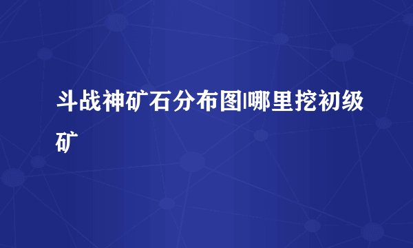 斗战神矿石分布图|哪里挖初级矿