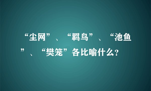 “尘网”、“羁鸟”、“池鱼”、“樊笼”各比喻什么?