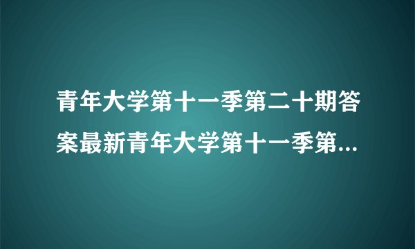 青年大学第十一季第二十期答案最新青年大学第十一季第二十期答案最新截图