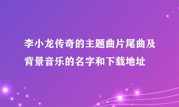 李小龙传奇的主题曲片尾曲及背景音乐的名字和下载地址