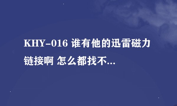KHY-016 谁有他的迅雷磁力链接啊 怎么都找不到 下载无误就给分啊