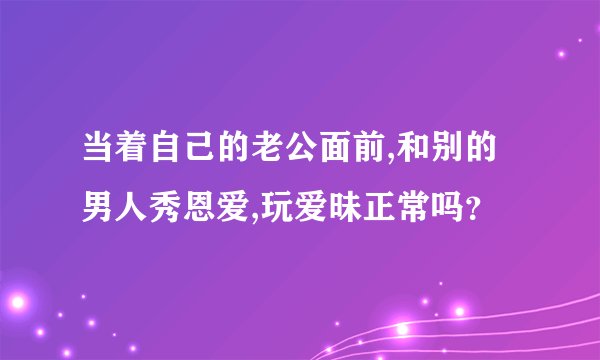 当着自己的老公面前,和别的男人秀恩爱,玩爱昧正常吗？