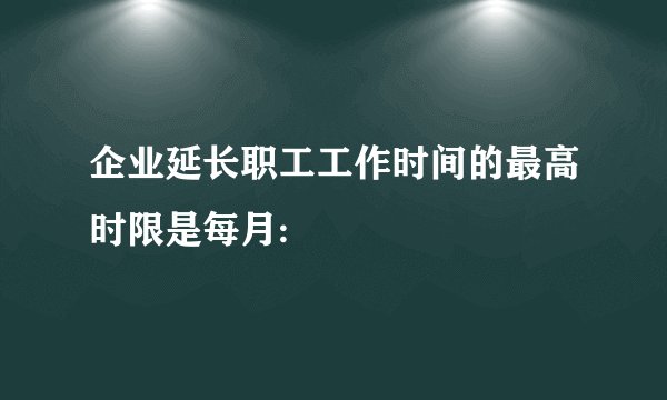 企业延长职工工作时间的最高时限是每月: