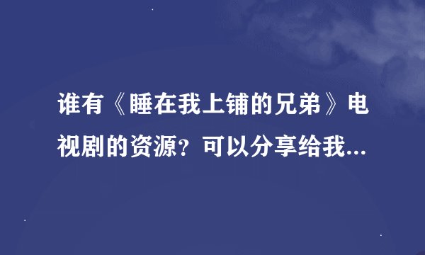 谁有《睡在我上铺的兄弟》电视剧的资源？可以分享给我吗？是电视剧不是电影哦，谢谢啦