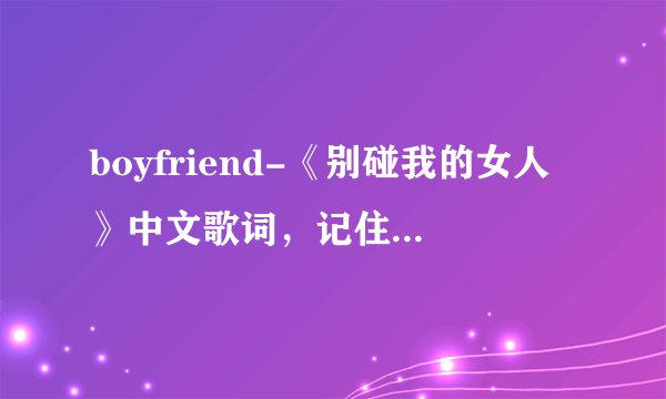 boyfriend-《别碰我的女人》中文歌词,记住,不要音译不要谐音不要韩文,只要中文,不要有时间