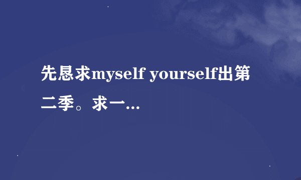 先恳求myself yourself出第二季。求一本小说，男主角放第一，就是说主人公是男主角不是女