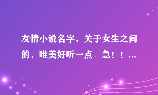 友情小说名字，关于女生之间的，唯美好听一点。急！！！！！如果好的话追加分数不会骗人的！！！