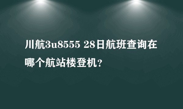 川航3u8555 28日航班查询在哪个航站楼登机？
