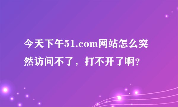 今天下午51.com网站怎么突然访问不了，打不开了啊？