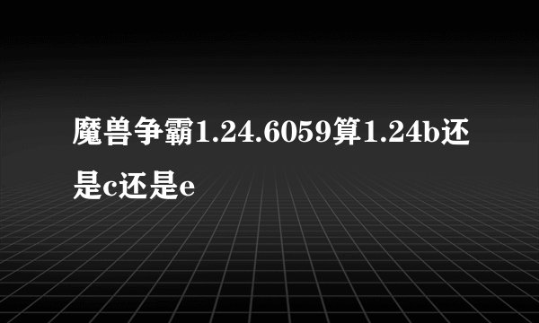 魔兽争霸1.24.6059算1.24b还是c还是e