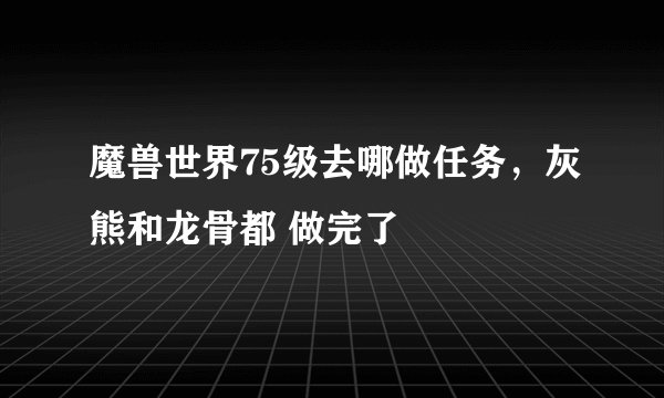 魔兽世界75级去哪做任务，灰熊和龙骨都 做完了