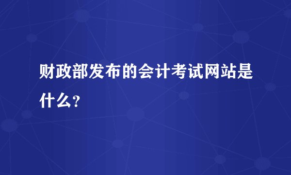 财政部发布的会计考试网站是什么？