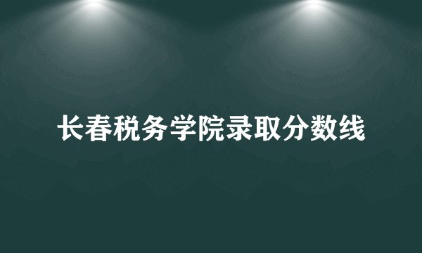 长春税务学院录取分数线