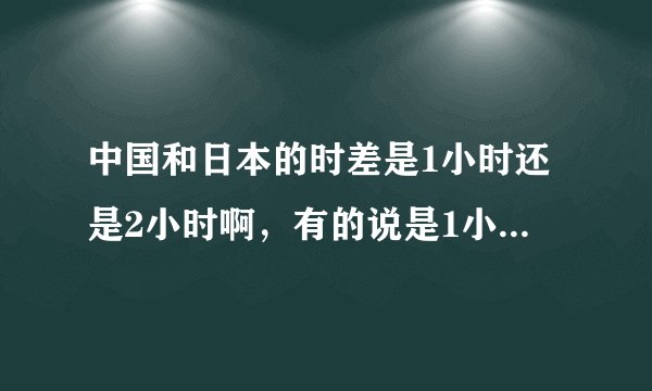 中国和日本的时差是1小时还是2小时啊，有的说是1小时有的说是2小时，谢谢咯