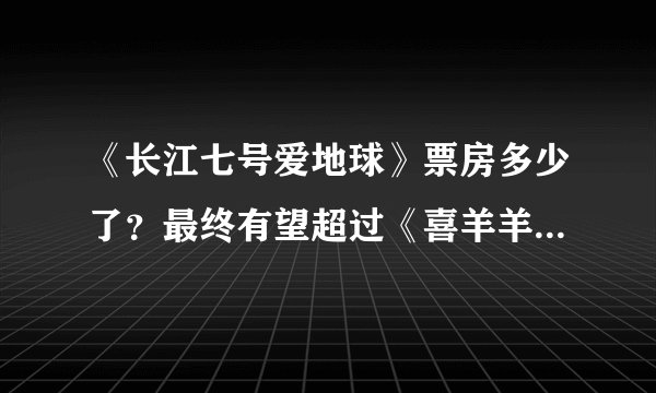 《长江七号爱地球》票房多少了？最终有望超过《喜羊羊2》吗？谢谢！！！
