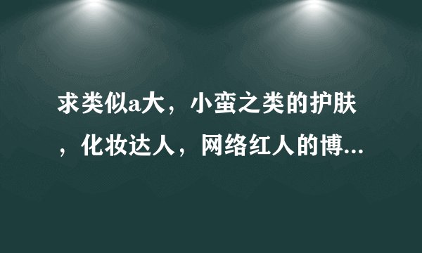 求类似a大，小蛮之类的护肤，化妆达人，网络红人的博客地址。越多越好。谢谢