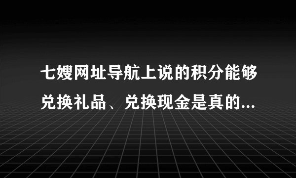 七嫂网址导航上说的积分能够兑换礼品、兑换现金是真的嘛？怎么兑换呢？有知道的嘛？