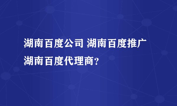 湖南百度公司 湖南百度推广 湖南百度代理商？