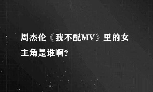 周杰伦《我不配MV》里的女主角是谁啊？