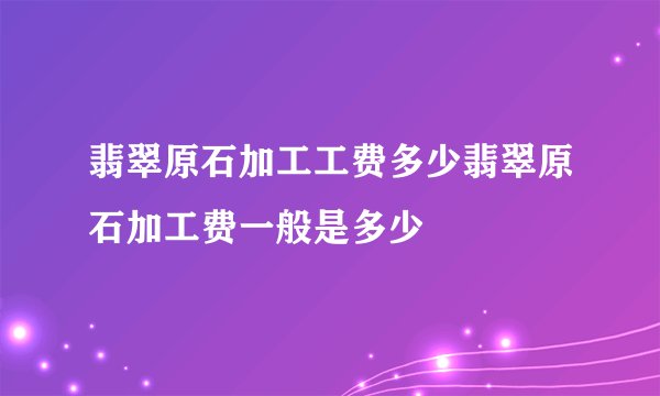 翡翠原石加工工费多少翡翠原石加工费一般是多少