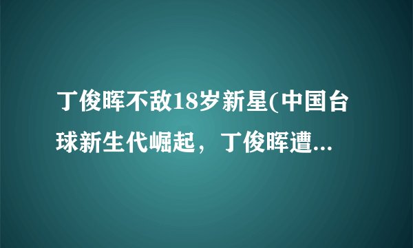 丁俊晖不敌18岁新星(中国台球新生代崛起，丁俊晖遭遇挑战)