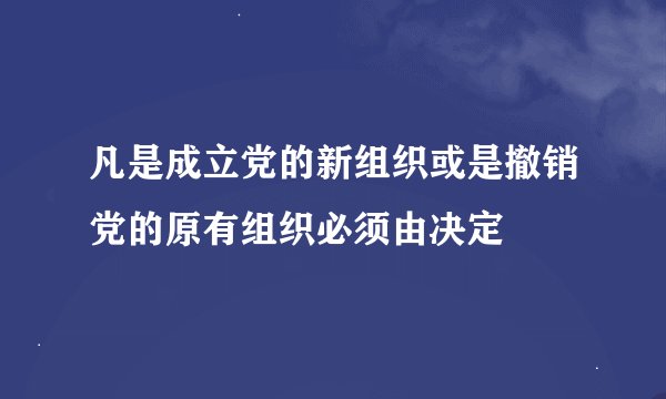 凡是成立党的新组织或是撤销党的原有组织必须由决定