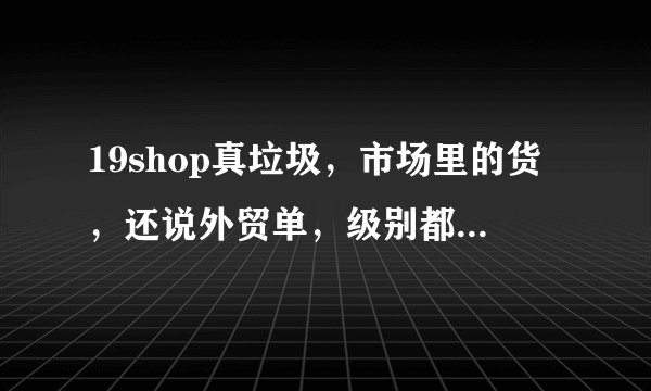 19shop真垃圾，市场里的货，还说外贸单，级别都是刷出来的，客服态度相当高调，老板说话也特别恶心