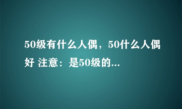 50级有什么人偶，50什么人偶好 注意：是50级的人偶，你们别说：55级的阿甘左和帕丽丝，更别说60级的28号。