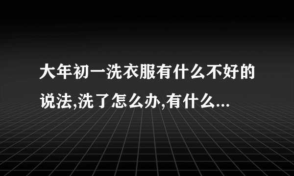 大年初一洗衣服有什么不好的说法,洗了怎么办,有什么方法来破除这些不好...
