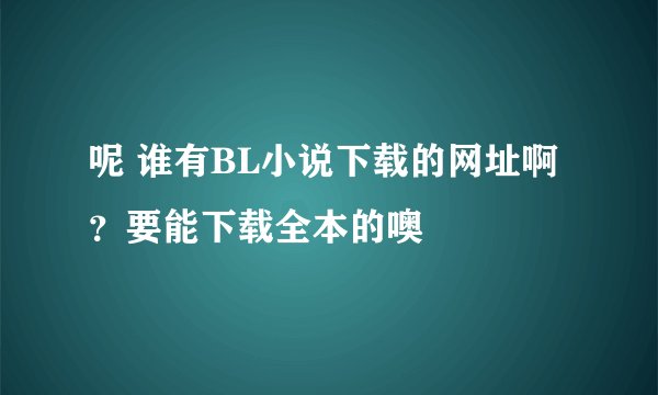 呢 谁有BL小说下载的网址啊？要能下载全本的噢
