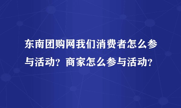 东南团购网我们消费者怎么参与活动？商家怎么参与活动？