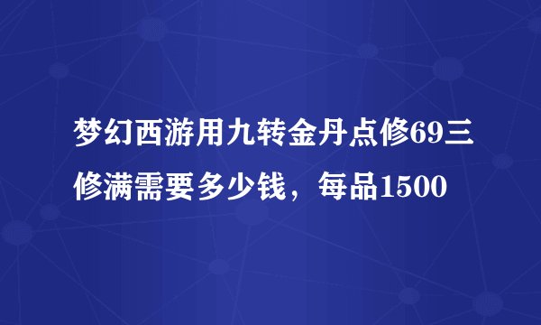 梦幻西游用九转金丹点修69三修满需要多少钱，每品1500