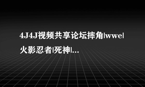 4J4J视频共享论坛摔角|wwe|火影忍者|死神|海贼王|军情观察室