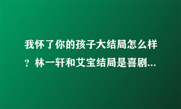 我怀了你的孩子大结局怎么样？林一轩和艾宝结局是喜剧还是悲剧？