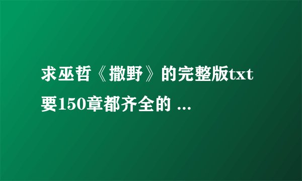求巫哲《撒野》的完整版txt 要150章都齐全的 谢谢各位好心人大佬