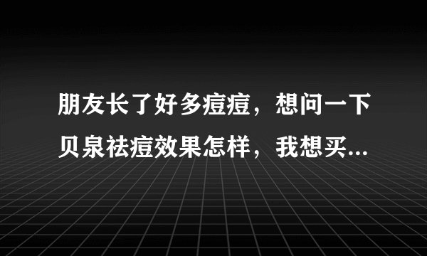 朋友长了好多痘痘，想问一下贝泉祛痘效果怎样，我想买套给她试试？