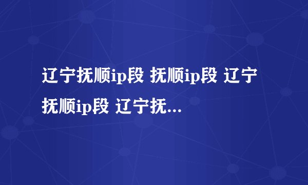 辽宁抚顺ip段 抚顺ip段 辽宁抚顺ip段 辽宁抚顺联通ip段 辽宁省抚顺市ip代理 辽宁网通活跃IP段