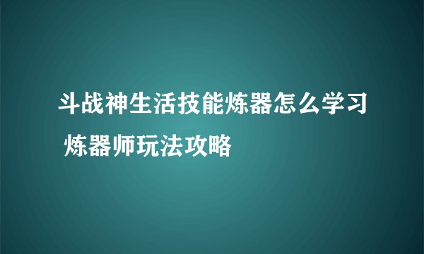 斗战神生活技能炼器怎么学习 炼器师玩法攻略