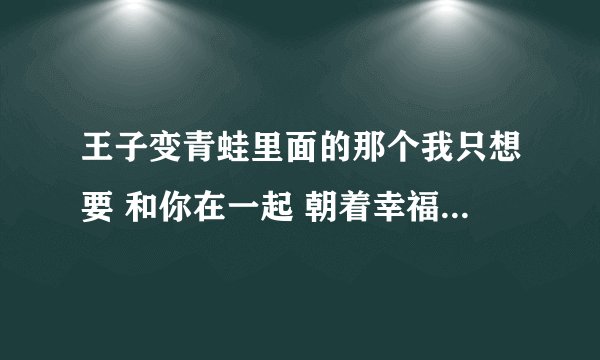 王子变青蛙里面的那个我只想要 和你在一起 朝着幸福走去 像恋人般的简单甜蜜 .那首歌是什么名字？