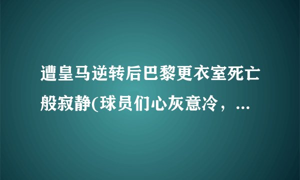 遭皇马逆转后巴黎更衣室死亡般寂静(球员们心灰意冷，未来路在何方？)