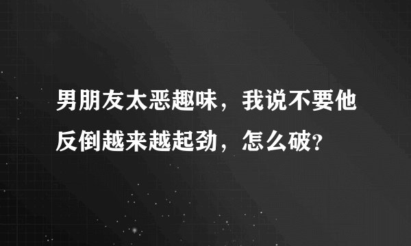 男朋友太恶趣味，我说不要他反倒越来越起劲，怎么破？