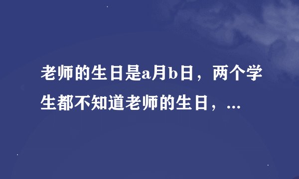 老师的生日是a月b日，两个学生都不知道老师的生日，老师把a值告诉了甲，把b值告诉了乙， 老师问他们知道他