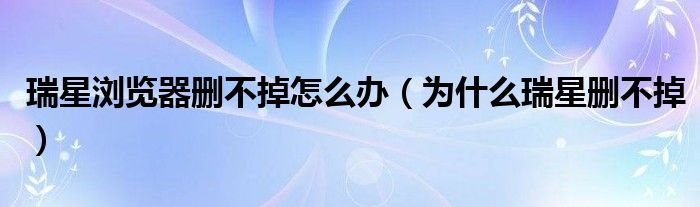 瑞星浏览器删不掉怎么办为什么瑞星删不掉