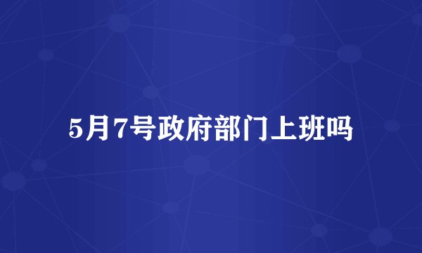5月7号政府部门上班吗