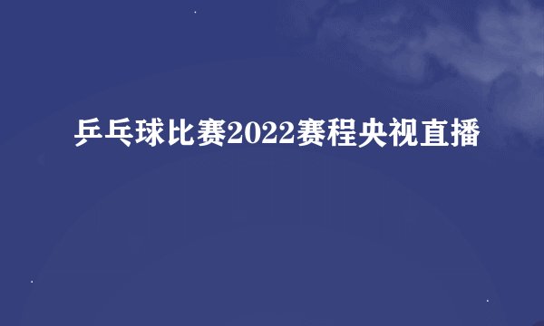 乒乓球比赛2022赛程央视直播