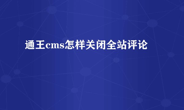 通王cms怎样关闭全站评论