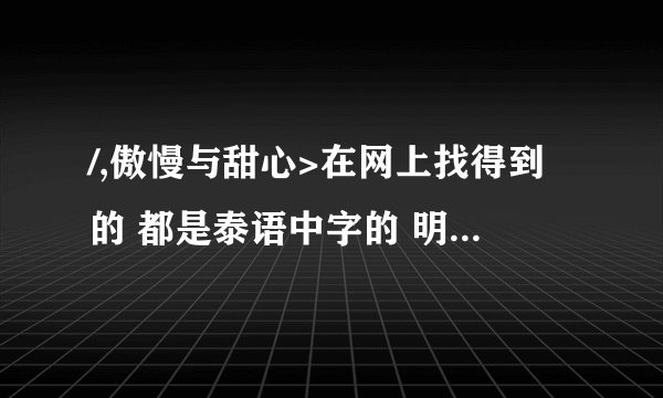 /,傲慢与甜心>在网上找得到的 都是泰语中字的 明明说的是国语版播放 还是泰语中字 谁有真正的国语版啊？
