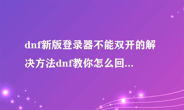 dnf新版登录器不能双开的解决方法dnf教你怎么回到旧版登录器
