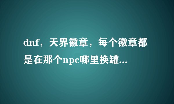 dnf，天界徽章，每个徽章都是在那个npc哪里换罐子的。说清楚在那个npc哪里用什么徽章换罐子，说